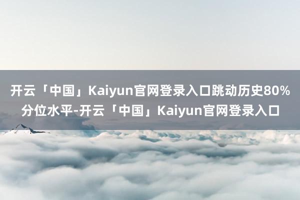 开云「中国」Kaiyun官网登录入口跳动历史80%分位水平-开云「中国」Kaiyun官网登录入口