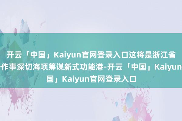 开云「中国」Kaiyun官网登录入口这将是浙江省乃至寰球首个作事深切海项筹谋新式功能港-开云「中国」Kaiyun官网登录入口