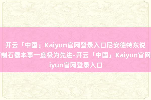 开云「中国」Kaiyun官网登录入口尼安德特东说念主的打制石器本事一度极为先进-开云「中国」Kaiyun官网登录入口