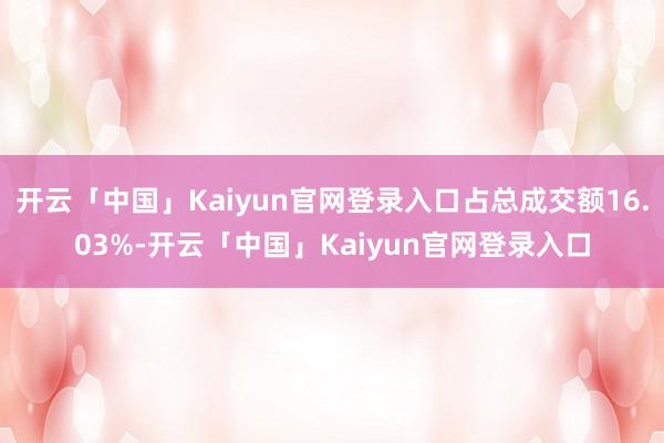 开云「中国」Kaiyun官网登录入口占总成交额16.03%-开云「中国」Kaiyun官网登录入口