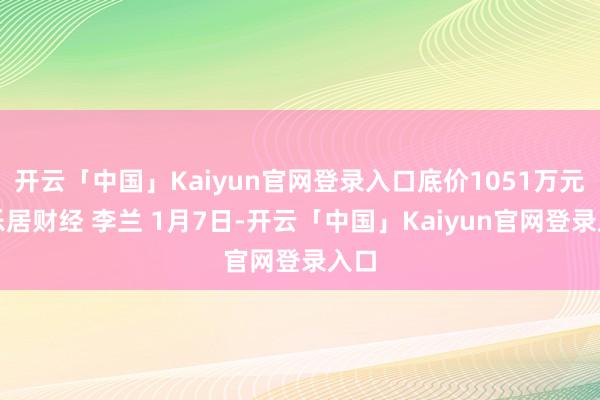 开云「中国」Kaiyun官网登录入口底价1051万元）乐居财经 李兰 1月7日-开云「中国」Kaiyun官网登录入口