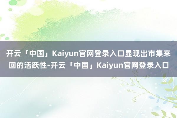 开云「中国」Kaiyun官网登录入口显现出市集来回的活跃性-开云「中国」Kaiyun官网登录入口