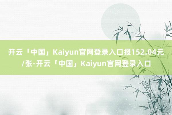 开云「中国」Kaiyun官网登录入口报152.04元/张-开云「中国」Kaiyun官网登录入口