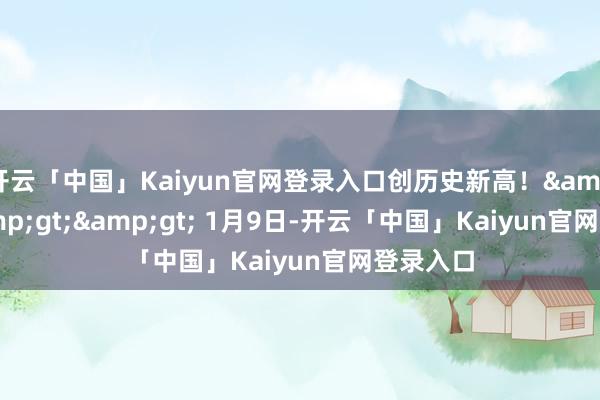 开云「中国」Kaiyun官网登录入口创历史新高！&gt;&gt;&gt; 1月9日-开云「中国」Kaiyun官网登录入口
