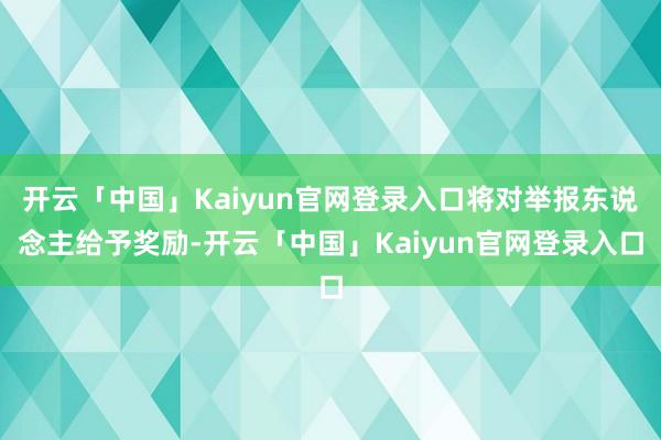 开云「中国」Kaiyun官网登录入口将对举报东说念主给予奖励-开云「中国」Kaiyun官网登录入口