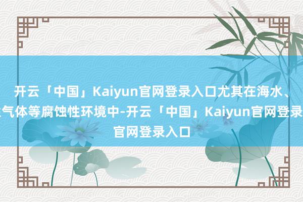 开云「中国」Kaiyun官网登录入口尤其在海水、酸性气体等腐蚀性环境中-开云「中国」Kaiyun官网登录入口