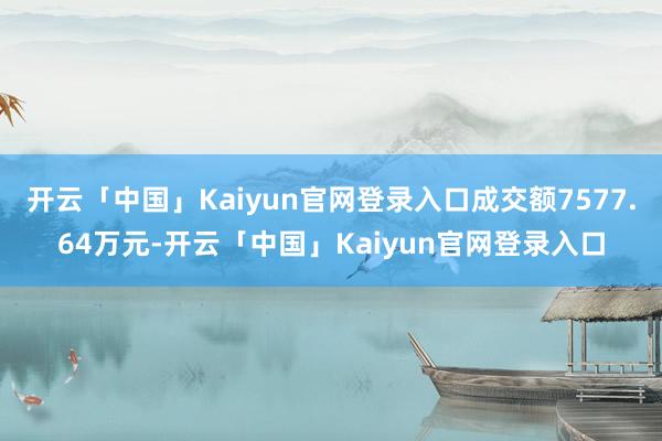 开云「中国」Kaiyun官网登录入口成交额7577.64万元-开云「中国」Kaiyun官网登录入口