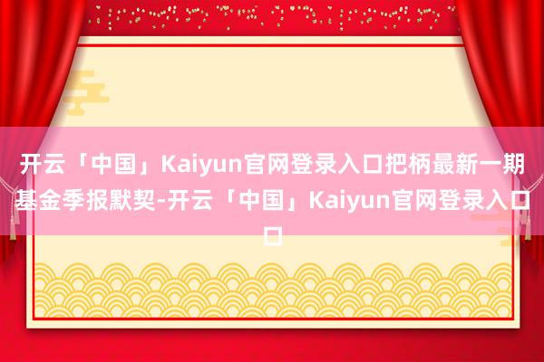 开云「中国」Kaiyun官网登录入口把柄最新一期基金季报默契-开云「中国」Kaiyun官网登录入口