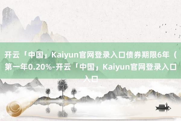 开云「中国」Kaiyun官网登录入口债券期限6年（第一年0.20%-开云「中国」Kaiyun官网登录入口