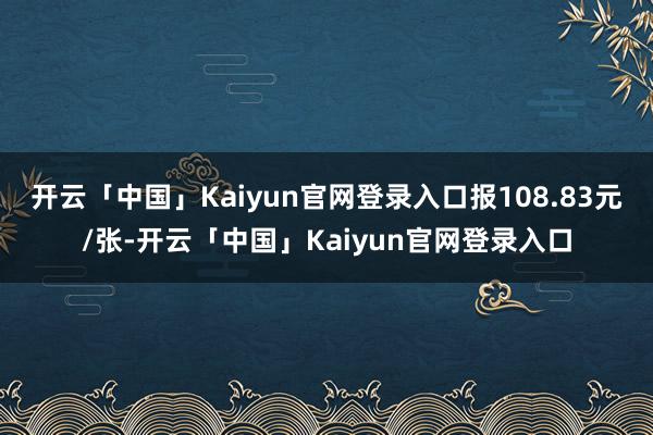 开云「中国」Kaiyun官网登录入口报108.83元/张-开云「中国」Kaiyun官网登录入口