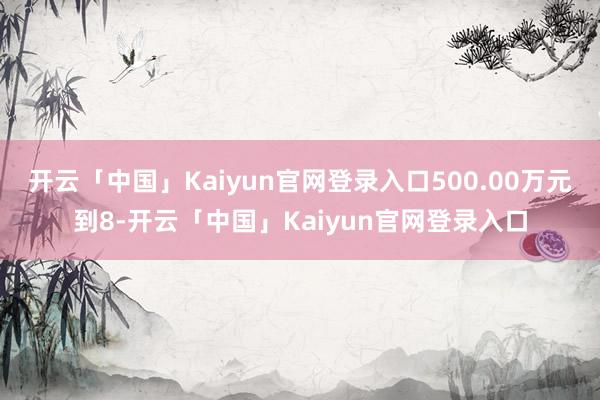 开云「中国」Kaiyun官网登录入口500.00万元到8-开云「中国」Kaiyun官网登录入口