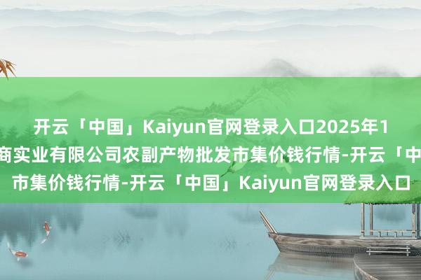 开云「中国」Kaiyun官网登录入口2025年1月19日晋城市绿盛农工商实业有限公司农副产物批发市集价钱行情-开云「中国」Kaiyun官网登录入口