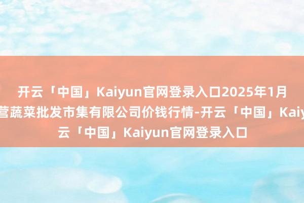 开云「中国」Kaiyun官网登录入口2025年1月19日昆明市王旗营蔬菜批发市集有限公司价钱行情-开云「中国」Kaiyun官网登录入口