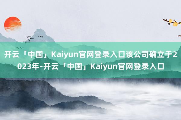 开云「中国」Kaiyun官网登录入口该公司确立于2023年-开云「中国」Kaiyun官网登录入口