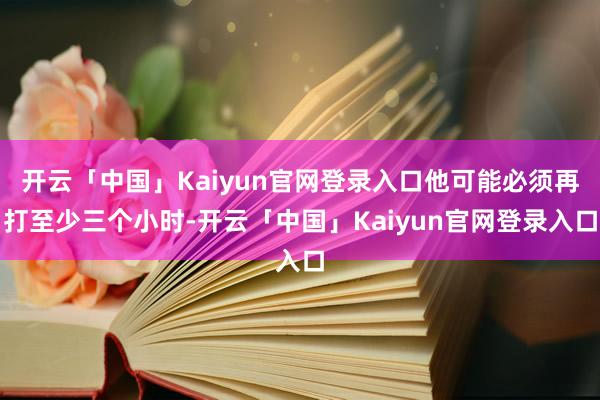 开云「中国」Kaiyun官网登录入口他可能必须再打至少三个小时-开云「中国」Kaiyun官网登录入口