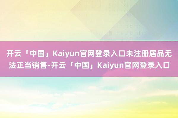 开云「中国」Kaiyun官网登录入口未注册居品无法正当销售-开云「中国」Kaiyun官网登录入口