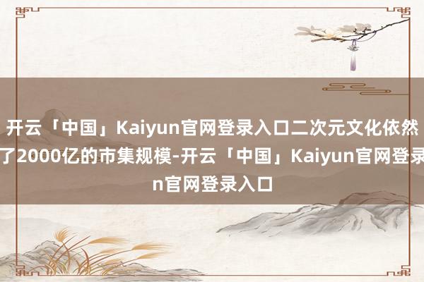 开云「中国」Kaiyun官网登录入口二次元文化依然冲破了2000亿的市集规模-开云「中国」Kaiyun官网登录入口