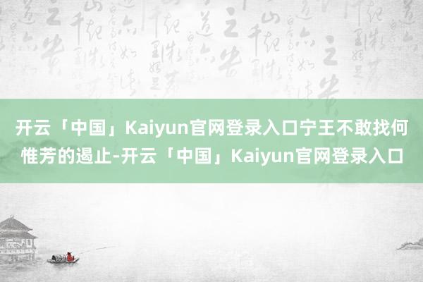 开云「中国」Kaiyun官网登录入口宁王不敢找何惟芳的遏止-开云「中国」Kaiyun官网登录入口
