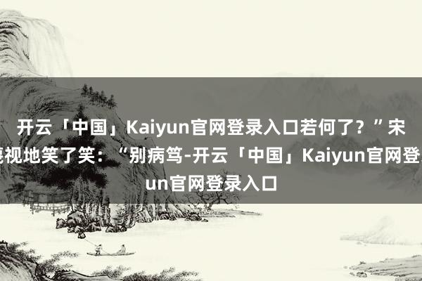 开云「中国」Kaiyun官网登录入口若何了？”宋司辰蔑视地笑了笑：“别病笃-开云「中国」Kaiyun官网登录入口