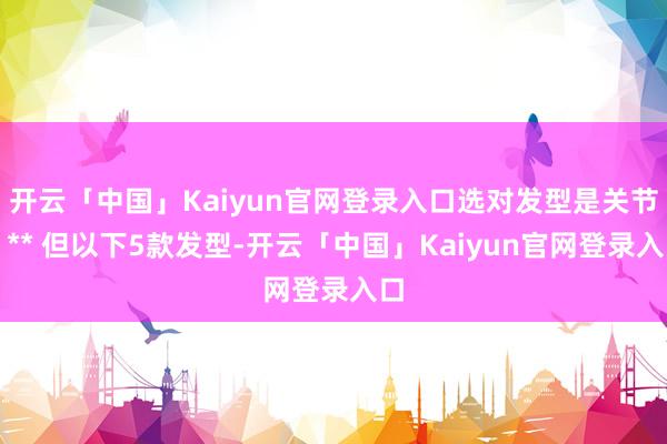 开云「中国」Kaiyun官网登录入口选对发型是关节！** 但以下5款发型-开云「中国」Kaiyun官网登录入口