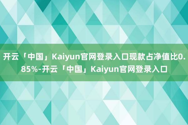 开云「中国」Kaiyun官网登录入口现款占净值比0.85%-开云「中国」Kaiyun官网登录入口