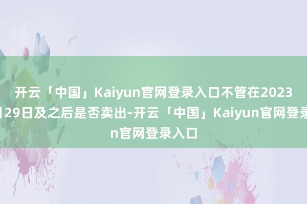 开云「中国」Kaiyun官网登录入口不管在2023年4月29日及之后是否卖出-开云「中国」Kaiyun官网登录入口