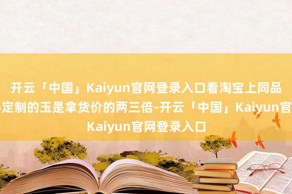开云「中国」Kaiyun官网登录入口看淘宝上同品性然而莫得定制的玉是拿货价的两三倍-开云「中国」Kaiyun官网登录入口