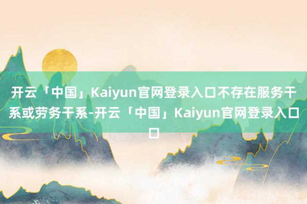 开云「中国」Kaiyun官网登录入口不存在服务干系或劳务干系-开云「中国」Kaiyun官网登录入口