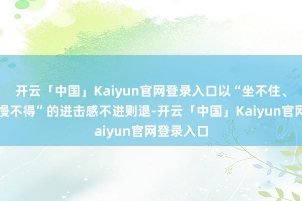 开云「中国」Kaiyun官网登录入口以“坐不住、等不起、慢不得”的进击感不进则退-开云「中国」Kaiyun官网登录入口