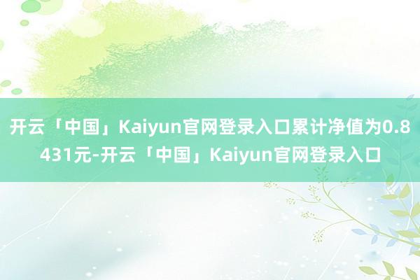 开云「中国」Kaiyun官网登录入口累计净值为0.8431元-开云「中国」Kaiyun官网登录入口