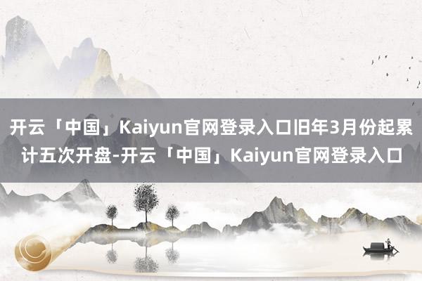 开云「中国」Kaiyun官网登录入口旧年3月份起累计五次开盘-开云「中国」Kaiyun官网登录入口