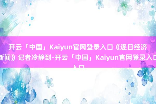 开云「中国」Kaiyun官网登录入口　　《逐日经济新闻》记者冷静到-开云「中国」Kaiyun官网登录入口