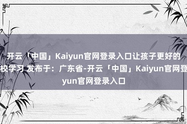 开云「中国」Kaiyun官网登录入口让孩子更好的干预学校学习 发布于：广东省-开云「中国」Kaiyun官网登录入口