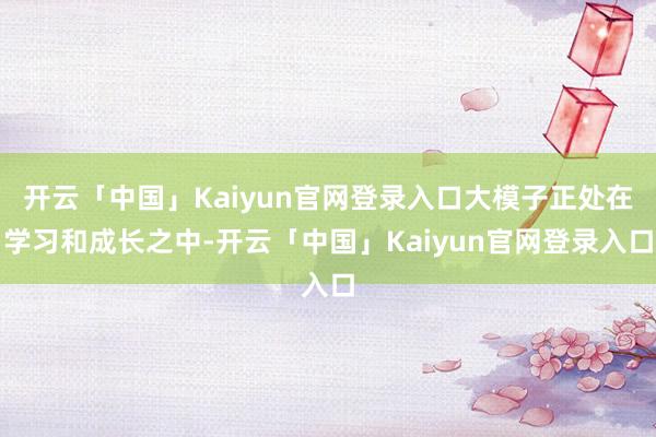 开云「中国」Kaiyun官网登录入口大模子正处在学习和成长之中-开云「中国」Kaiyun官网登录入口