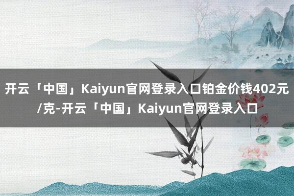 开云「中国」Kaiyun官网登录入口铂金价钱402元/克-开云「中国」Kaiyun官网登录入口