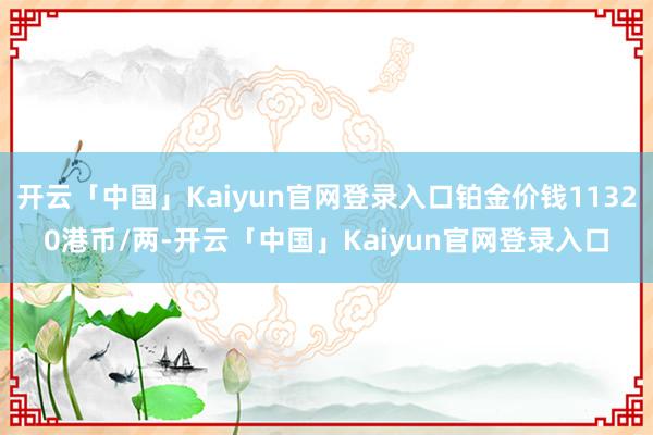 开云「中国」Kaiyun官网登录入口铂金价钱11320港币/两-开云「中国」Kaiyun官网登录入口