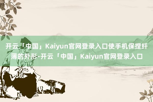 开云「中国」Kaiyun官网登录入口使手机保捏纤薄的外形-开云「中国」Kaiyun官网登录入口