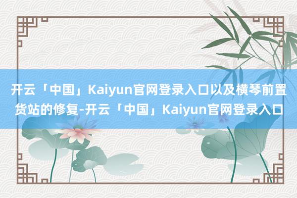 开云「中国」Kaiyun官网登录入口以及横琴前置货站的修复-开云「中国」Kaiyun官网登录入口