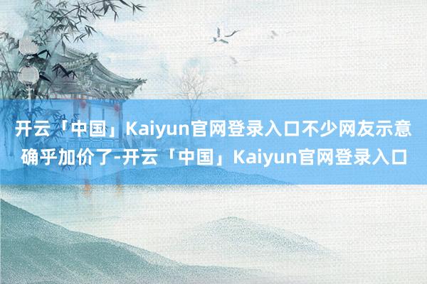 开云「中国」Kaiyun官网登录入口不少网友示意确乎加价了-开云「中国」Kaiyun官网登录入口