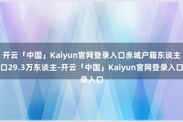 开云「中国」Kaiyun官网登录入口赤城户籍东谈主口29.3万东谈主-开云「中国」Kaiyun官网登录入口