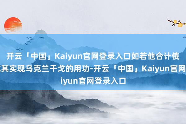开云「中国」Kaiyun官网登录入口如若他合计俄罗斯朦拢其实现乌克兰干戈的用功-开云「中国」Kaiyun官网登录入口