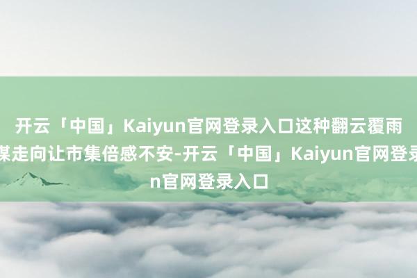 开云「中国」Kaiyun官网登录入口这种翻云覆雨的计谋走向让市集倍感不安-开云「中国」Kaiyun官网登录入口