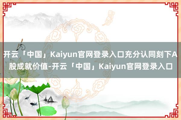 开云「中国」Kaiyun官网登录入口充分认同刻下A股成就价值-开云「中国」Kaiyun官网登录入口