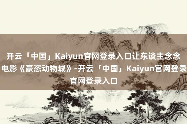 开云「中国」Kaiyun官网登录入口让东谈主念念起了电影《豪恣动物城》-开云「中国」Kaiyun官网登录入口