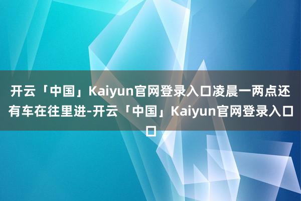 开云「中国」Kaiyun官网登录入口凌晨一两点还有车在往里进-开云「中国」Kaiyun官网登录入口