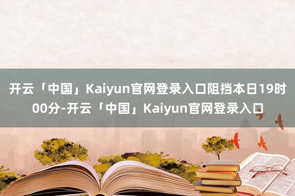 开云「中国」Kaiyun官网登录入口阻挡本日19时00分-开云「中国」Kaiyun官网登录入口