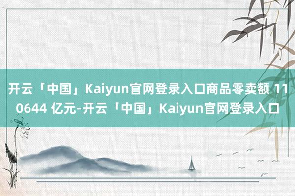 开云「中国」Kaiyun官网登录入口商品零卖额 110644 亿元-开云「中国」Kaiyun官网登录入口