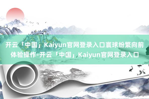 开云「中国」Kaiyun官网登录入口寰球纷繁向前体验操作-开云「中国」Kaiyun官网登录入口