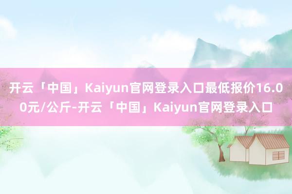 开云「中国」Kaiyun官网登录入口最低报价16.00元/公斤-开云「中国」Kaiyun官网登录入口