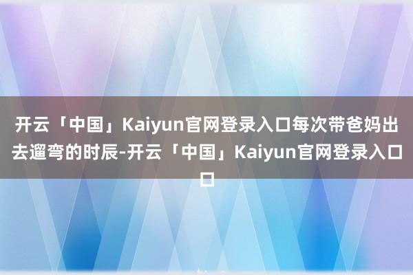 开云「中国」Kaiyun官网登录入口每次带爸妈出去遛弯的时辰-开云「中国」Kaiyun官网登录入口